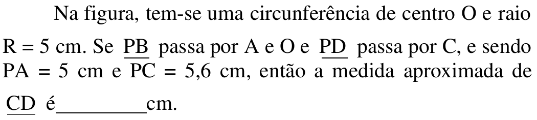 Na figura, tem-se uma circunferência de centro O e raio R = 5 cm. Se PB passa por A e O e PD passa por C, e sendo PA = 5 cm e PC = 5,6 cm, então a medida aproximada de CD é ______ cm. (PB, PD e CD aparecem sublinhados e PC com traço acima, como notação de segmento.)