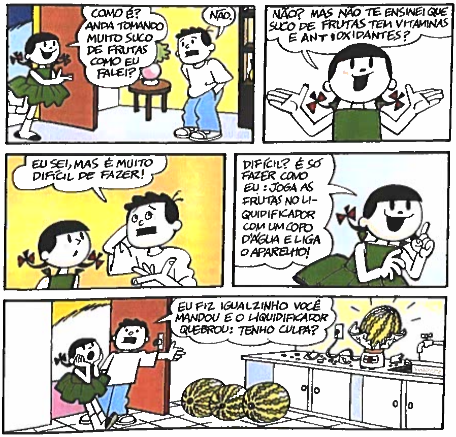 Tirinha do Menino Maluquinho em cinco quadros. Quadro 1: uma menina chega à porta e pergunta ao Menino Maluquinho: “Como é? Anda tomando muito suco de frutas como eu falei?”; ele responde: “Não.”. Quadro 2: a menina, de braços abertos: “Não? Mas não te ensinei que suco de frutas tem vitaminas e antioxidantes?”. Quadro 3: o menino, coçando a cabeça: “Eu sei, mas é muito difícil de fazer!”. Quadro 4: a menina, com o dedo levantado: “Difícil? É só fazer como eu: joga as frutas no liquidificador com um copo d’água e liga o aparelho!”. Quadro 5: na cozinha, a menina leva as mãos ao rosto, assustada, enquanto o menino diz: “Eu fiz igualzinho você mandou e o liquidificador quebrou: tenho culpa?”; sobre a bancada, o liquidificador quebrado com uma melancia inteira dentro e, no chão, outras três melancias.