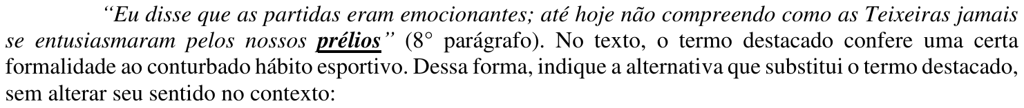 Comando da questão, com o termo destacado “prélios” em negrito e sublinhado: “Eu disse que as partidas eram emocionantes; até hoje não compreendo como as Teixeiras jamais se entusiasmaram pelos nossos prélios” (8° parágrafo). No texto, o termo destacado confere uma certa formalidade ao conturbado hábito esportivo. Dessa forma, indique a alternativa que substitui o termo destacado, sem alterar seu sentido no contexto: