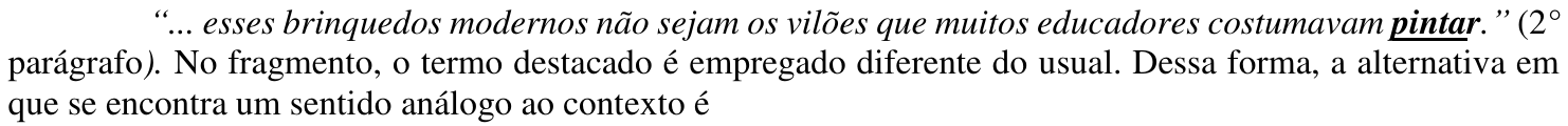 Comando da questão, com o termo destacado “pintar” em negrito e sublinhado: “... esses brinquedos modernos não sejam os vilões que muitos educadores costumavam pintar.” (2° parágrafo). No fragmento, o termo destacado é empregado diferente do usual. Dessa forma, a alternativa em que se encontra um sentido análogo ao contexto é