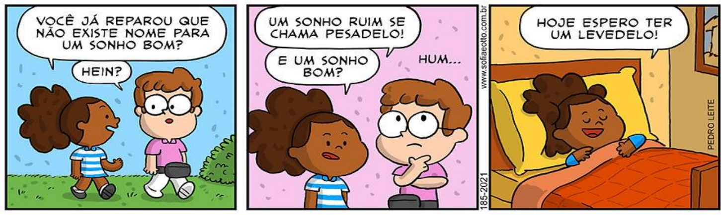 Tirinha em três quadros com uma menina e um menino de óculos. 1) A menina: “VOCÊ JÁ REPAROU QUE NÃO EXISTE NOME PARA UM SONHO BOM?”; o menino: “HEIN?”. 2) A menina: “UM SONHO RUIM SE CHAMA PESADELO! E UM SONHO BOM?”; o menino, pensativo: “HUM...”. 3) A menina, deitada na cama, sorrindo: “HOJE ESPERO TER UM LEVEDELO!”.