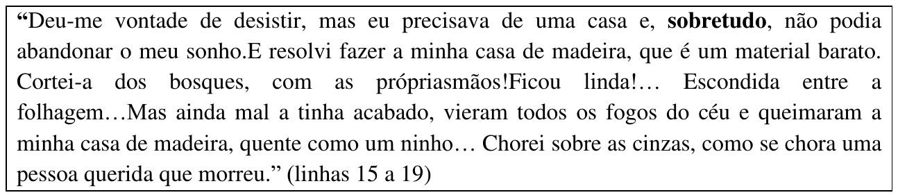 Trecho em quadro: “Deu-me vontade de desistir, mas eu precisava de uma casa e, sobretudo, não podia abandonar o meu sonho.E resolvi fazer a minha casa de madeira, que é um material barato. Cortei-a dos bosques, com as própriasmãos!Ficou linda!… Escondida entre a folhagem…Mas ainda mal a tinha acabado, vieram todos os fogos do céu e queimaram a minha casa de madeira, quente como um ninho… Chorei sobre as cinzas, como se chora uma pessoa querida que morreu.” (linhas 15 a 19). A palavra “sobretudo” está em negrito.