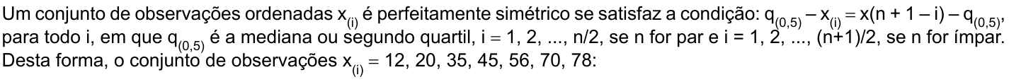 Um conjunto de observações ordenadas x índice (i) é perfeitamente simétrico se satisfaz a condição: q índice (0,5) – x índice (i) = x(n + 1 – i) – q índice (0,5), para todo i, em que q índice (0,5) é a mediana ou segundo quartil, i = 1, 2, ..., n/2, se n for par e i = 1, 2, ..., (n+1)/2, se n for ímpar. Desta forma, o conjunto de observações x índice (i) = 12, 20, 35, 45, 56, 70, 78: