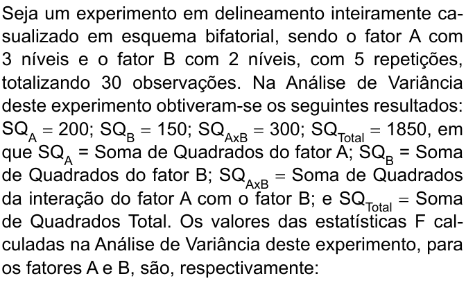 Seja um experimento em delineamento inteiramente casualizado em esquema bifatorial, sendo o fator A com 3 níveis e o fator B com 2 níveis, com 5 repetições, totalizando 30 observações. Na Análise de Variância deste experimento obtiveram-se os seguintes resultados: SQ índice A = 200; SQ índice B = 150; SQ índice AxB = 300; SQ índice Total = 1850, em que SQ índice A = Soma de Quadrados do fator A; SQ índice B = Soma de Quadrados do fator B; SQ índice AxB = Soma de Quadrados da interação do fator A com o fator B; e SQ índice Total = Soma de Quadrados Total. Os valores das estatísticas F calculadas na Análise de Variância deste experimento, para os fatores A e B, são, respectivamente:
