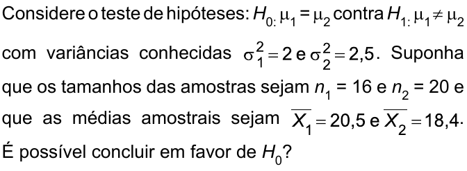 Considere o teste de hipóteses: H₀: μ₁ = μ₂ contra H₁: μ₁ ≠ μ₂ com variâncias conhecidas σ²₁ = 2 e σ²₂ = 2,5. Suponha que os tamanhos das amostras sejam n₁ = 16 e n₂ = 20 e que as médias amostrais sejam X̄₁ = 20,5 e X̄₂ = 18,4. É possível concluir em favor de H₀?