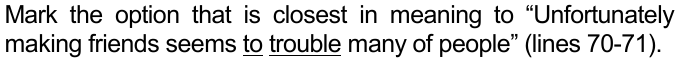 Mark the option that is closest in meaning to “Unfortunately making friends seems to trouble many of people” (lines 70-71). As palavras “to” e “trouble” estão sublinhadas.