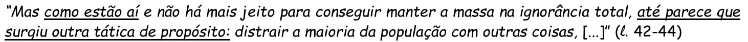 Trecho em itálico: “Mas como estão aí e não há mais jeito para conseguir manter a massa na ignorância total, até parece que surgiu outra tática de propósito: distrair a maioria da população com outras coisas, [...]” (ℓ. 42-44). Estão sublinhados os trechos “como estão aí” e “até parece que surgiu outra tática de propósito:”.