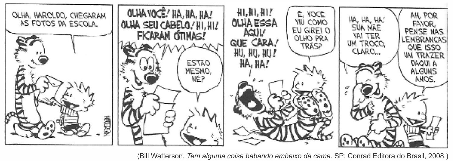 Tirinha de Calvin e Haroldo em quatro quadrinhos. 1º: Calvin entrega um envelope a Haroldo e diz: “Olha, Haroldo, chegaram as fotos da escola.” 2º: Haroldo, olhando a foto, diz: “Olha você! Ha, ha, ha! Olha seu cabelo! Hi, hi! Ficaram ótimas!”; Calvin pergunta: “Estão mesmo, né?” 3º: Haroldo rola de rir: “Hi, hi, hi! Olha essa aqui! Que cara! Hu, hu, hu! Ha, ha!”; Calvin: “É, você viu como eu girei o olho pra trás?” 4º: Haroldo: “Ha, ha, ha! Sua mãe vai ter um troço, claro...”; Calvin, sorrindo com as fotos na mão: “Ah, por favor, pense nas lembranças que isso vai trazer daqui a alguns anos.” Crédito: Bill Watterson. Tem alguma coisa babando embaixo da cama. SP: Conrad Editora do Brasil, 2008.