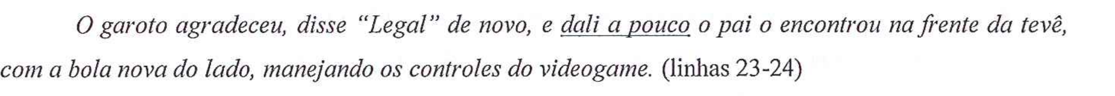 Fragmento em itálico: O garoto agradeceu, disse “Legal” de novo, e dali a pouco o pai o encontrou na frente da tevê, com a bola nova do lado, manejando os controles do videogame. (linhas 23-24). A expressão “dali a pouco” está sublinhada.
