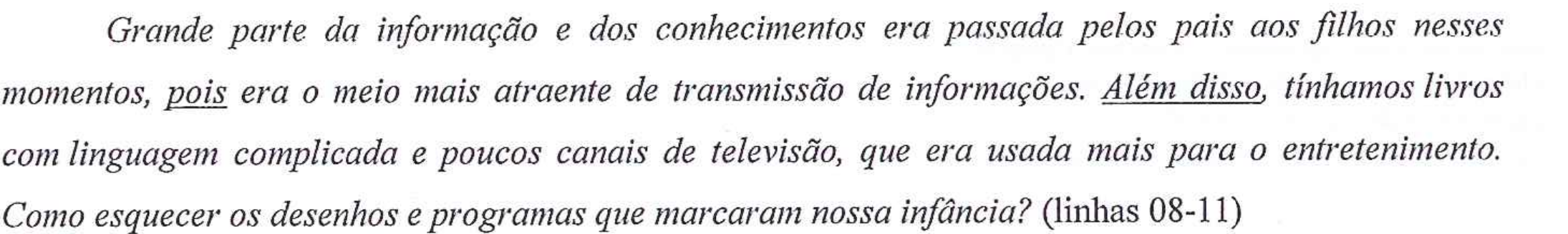 Fragmento em itálico: Grande parte da informação e dos conhecimentos era passada pelos pais aos filhos nesses momentos, pois era o meio mais atraente de transmissão de informações. Além disso, tínhamos livros com linguagem complicada e poucos canais de televisão, que era usada mais para o entretenimento. Como esquecer os desenhos e programas que marcaram nossa infância? (linhas 08-11). Estão sublinhadas as palavras “pois” e “Além disso”.