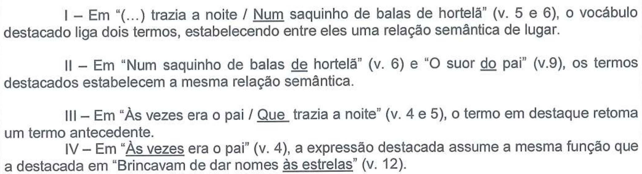 I – Em “(...) trazia a noite / Num saquinho de balas de hortelã” (v. 5 e 6), o vocábulo destacado liga dois termos, estabelecendo entre eles uma relação semântica de lugar. II – Em “Num saquinho de balas de hortelã” (v. 6) e “O suor do pai” (v.9), os termos destacados estabelecem a mesma relação semântica. III – Em “Às vezes era o pai / Que trazia a noite” (v. 4 e 5), o termo em destaque retoma um termo antecedente. IV – Em “Às vezes era o pai” (v. 4), a expressão destacada assume a mesma função que a destacada em “Brincavam de dar nomes às estrelas” (v. 12). Sublinhados: em I, “Num”; em II, “de” (de hortelã) e “do” (do pai); em III, “Que”; em IV, “Às vezes” e “às estrelas”.