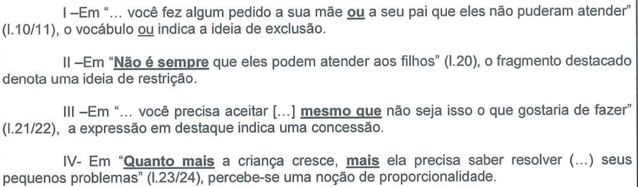I – Em “... você fez algum pedido a sua mãe ou a seu pai que eles não puderam atender” (l.10/11), o vocábulo ou indica a ideia de exclusão. II – Em “Não é sempre que eles podem atender aos filhos” (l.20), o fragmento destacado denota uma ideia de restrição. III – Em “... você precisa aceitar [...] mesmo que não seja isso o que gostaria de fazer” (l.21/22), a expressão em destaque indica uma concessão. IV – Em “Quanto mais a criança cresce, mais ela precisa saber resolver (...) seus pequenos problemas” (l.23/24), percebe-se uma noção de proporcionalidade. Destaques em negrito e sublinhado: em I, “ou” (na citação; a segunda ocorrência apenas sublinhada); em II, “Não é sempre”; em III, “mesmo que”; em IV, “Quanto mais” e “mais”.